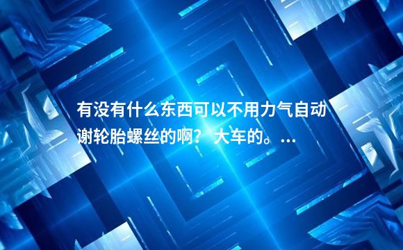 有没有什么东西可以不用力气自动谢轮胎螺丝的啊？ 大车的。后八轮 拖头那些车的轮胎螺丝。不用风炮。
